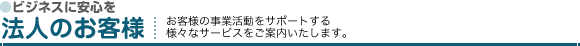 ビジネスに安心を「法人のお客様」お客様の事業活動をサポートする様々なサービスをご案内いたします。